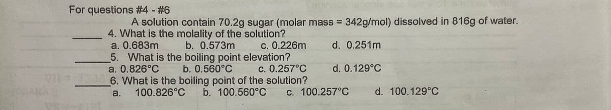 For questions #4 - #6
A solution contain 70.2g sugar (molar mass = 342g/mol) dissolved in 816g of water.
4. What is the molality of the solution?
a. 0.683m
5. What is the boiling point elevation?
a. 0.826°C b. 0.560°C
b. 0.573m
c. 0.226m
d. 0.251m
C. 0.257°C
VI S3 6. What is the boiling point of the solution?
d. 0.129°C
a.
100.826°C
b. 100.560°C C. 100.257°C
d. 100.129°C
