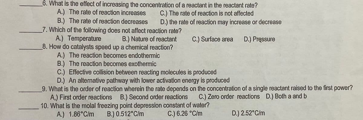 6. What is the effect of increasing the concentration of a reactant in the reactant rate?
A.) The rate of reaction increases
B.) The rate of reaction decreases
7. Which of the following does not affect reaction rate?
A.) Temperature
8. How do catalysts speed up a chemical reaction?
A.) The reaction becomes endothermic
B.) The reaction becomes exothermic
C.) Effective collision between reacting molecules is produced
D.) An alternative pathway with lower activation energy is produced
9. What is the order of reaction wherein the rate depends on the concentration of a single reactant raised to the first power?
A,) First order reactions B.) Second order reactions
10. What is the molal freezing point depression constant of water?
A.) 1.86°C/m
C.) The rate of reaction is not affected
D.) the rate of reaction may increase or decrease
B.) Nature of reactant
C.) Surface area
D.) Pressure
C.) Zero order reactions D.) Both a and b
B.) 0.512°C/m
C.) 6.26 °C/m
D.) 2.52°C/m
