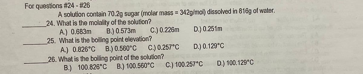 For questions #24 - #26
A solution contain 70.2g sugar (molar mass = 342g/mol) dissolved in 816g of water.
24. What is the molality of the solution?
A.) 0.683m
25. What is the boiling point elevation?
A.) 0.826°C
26. What is the boiling point of the solution?
B.) 100.826°C
Inst
B.) 0.573m
C.) 0.226m
D.) 0.251m
B.) 0.560°C
C.) 0.257°C
D.) 0.129°C
B.) 100.560°C
C.) 100.257°C
D.) 100.129°C
