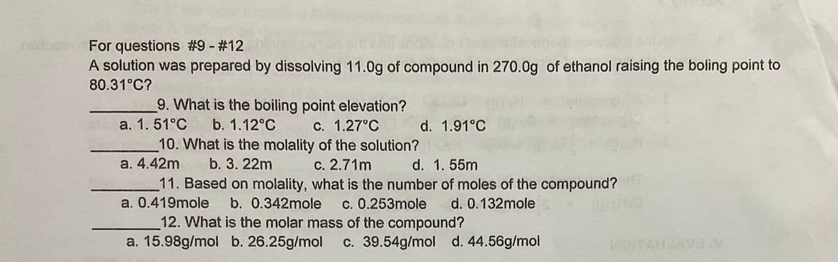 For questions #9 - #12
A solution was prepared by dissolving 11.0g of compound in 270.0g of ethanol raising the boling point to
80.31°C?
9. What is the boiling point elevation?
a. 1. 51°C
b. 1.12°C
C. 1.27°C
d. 1.91°C
10. What is the molality of the solution?
a. 4.42m
b. 3. 22m
c. 2.71m
d. 1. 55m
11. Based on molality, what is the number of moles of the compound?
a. 0.419mole
b. 0.342mole
c. 0.253mole d. 0.132mole
12. What is the molar mass of the compound?
a. 15.98g/mol b. 26.25g/mol
c. 39.54g/mol d. 44.56g/mol
14
AEAVE
