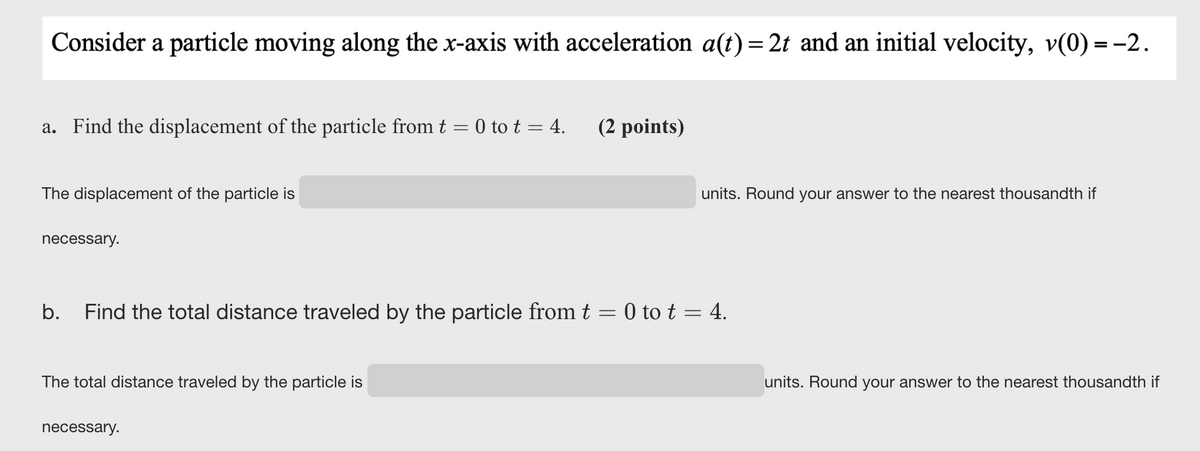 Consider a particle moving along the x-axis with acceleration a(t) = 2t and an initial velocity, v(0) = -2.
a. Find the displacement of the particle from t = 0 to t = 4.
(2 points)
The displacement of the particle is
units. Round your answer to the nearest thousandth if
necessary.
b.
Find the total distance traveled by the particle from t = 0 to t = 4.
The total distance traveled by the particle is
units. Round your answer to the nearest thousandth if
necessary.
