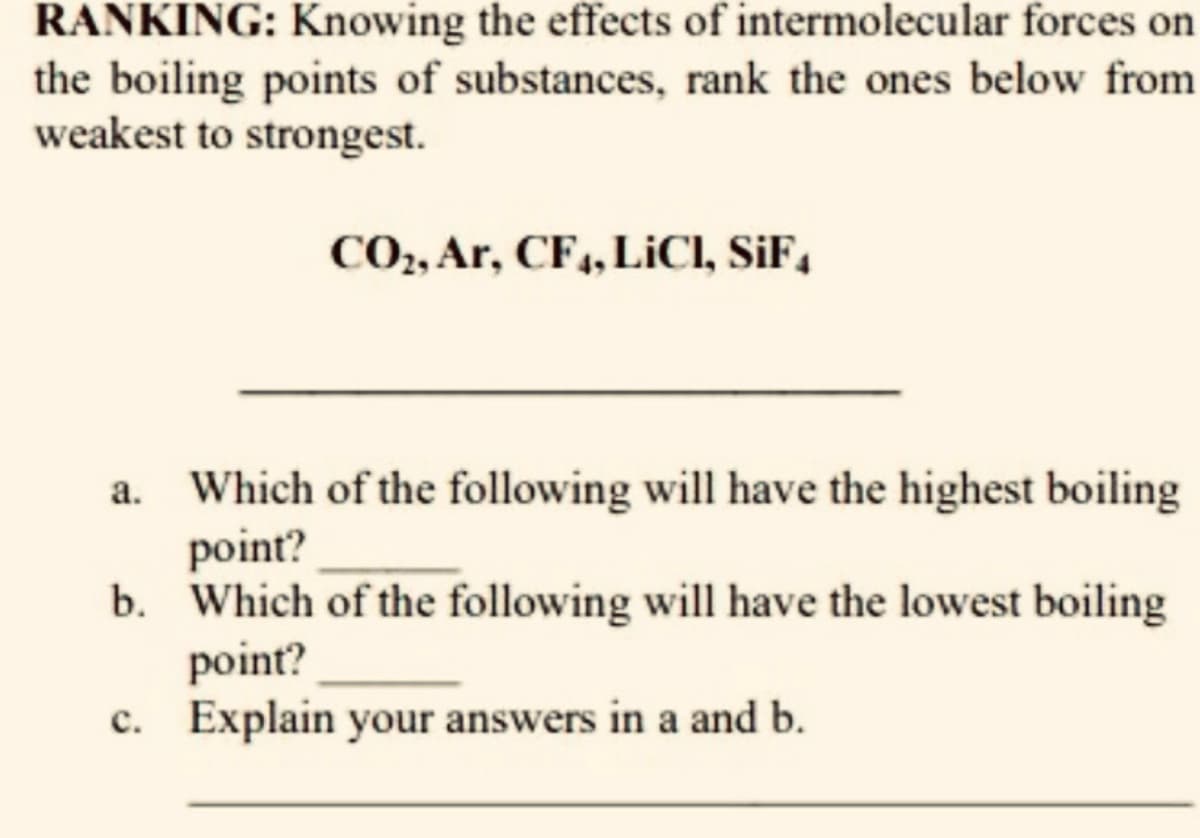 RANKING: Knowing the effects of intermolecular forces on
the boiling points of substances, rank the ones below from
weakest to strongest.
CO,, Ar, CF,, LICI, SiF,
Which of the following will have the highest boiling
point?
b. Which of the following will have the lowest boiling
point?
c. Explain your answers in a and b.
