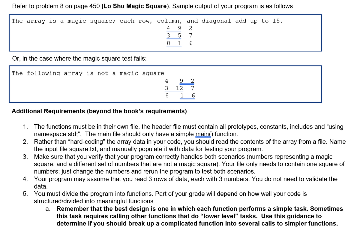Refer to problem 8 on page 450 (Lo Shu Magic Square). Sample output of your program is as follows
The array is a magic square; each row, column, and diagonal add up to 15.
4
3
7
8.
1
Or, in the case where the magic square test fails:
The following array is not a magic square
4
9
2
3
12
7
8
1
6
Additional Requirements (beyond the book's requirements)
1. The functions must be in their own file, the header file must contain all prototypes, constants, includes and "using
namespace std;". The main file should only have a simple main() function.
2. Rather than “hard-coding" the array data in your code, you should read the contents of the array from a file. Name
the input file square.txt, and manually populate it with data for testing your program.
3. Make sure that you verify that your program correctly handles both scenarios (numbers representing a magic
square, and a different set of numbers that are not a magic square). Your file only needs to contain one square of
numbers; just change the numbers and rerun the program to test both scenarios.
4. Your program may assume that you read 3 rows of data, each with 3 numbers. You do not need to validate the
data.
5. You must divide the program into functions. Part of your grade will depend on how well your code is
structured/divided into meaningful functions.
a. Remember that the best design is one in which each function performs a simple task. Sometimes
this task requires calling other functions that do "lower level" tasks. Use this guidance to
determine if you should break up a complicated function into several calls to simpler functions.

