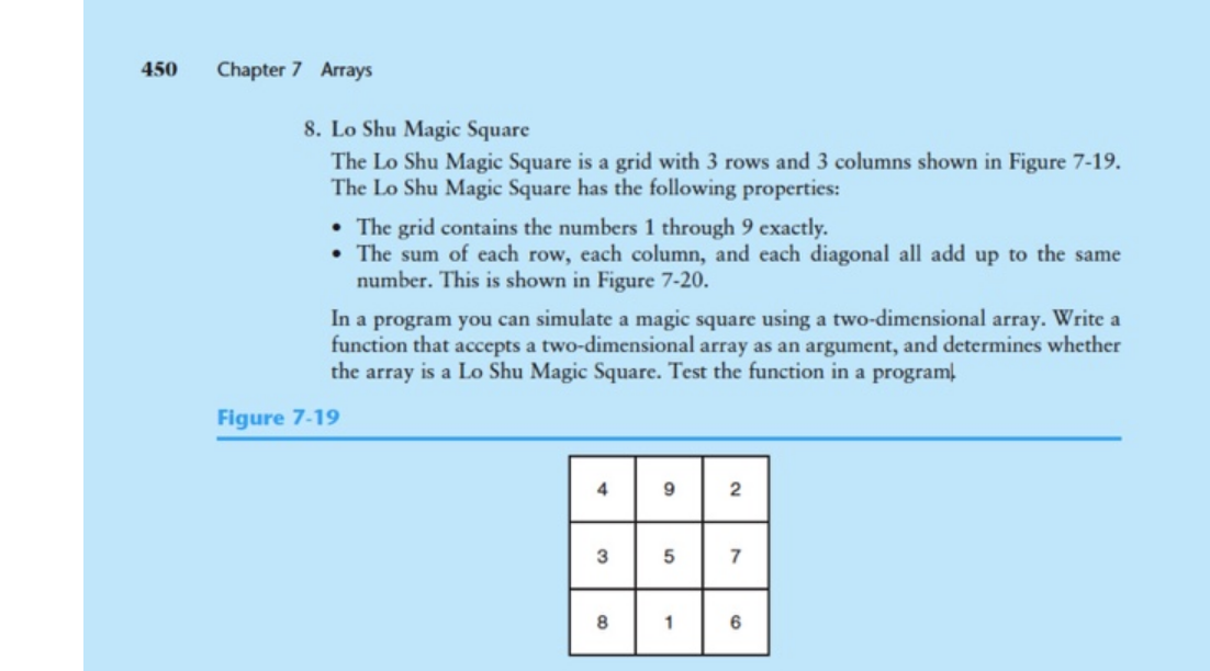 450
Chapter 7 Arrays
8. Lo Shu Magic Square
The Lo Shu Magic Square is a grid with 3 rows and 3 columns shown in Figure 7-19.
The Lo Shu Magic Square has the following properties:
• The grid contains the numbers 1 through 9 exactly.
• The sum of each row, each column, and each diagonal all add up to the same
number. This is shown in Figure 7-20.
In a program you can simulate a magic square using a two-dimensional array. Write a
function that accepts a two-dimensional array as an argument, and determines whether
the array is a Lo Shu Magic Square. Test the function in a programĮ
Figure 7-19
4
7
1
