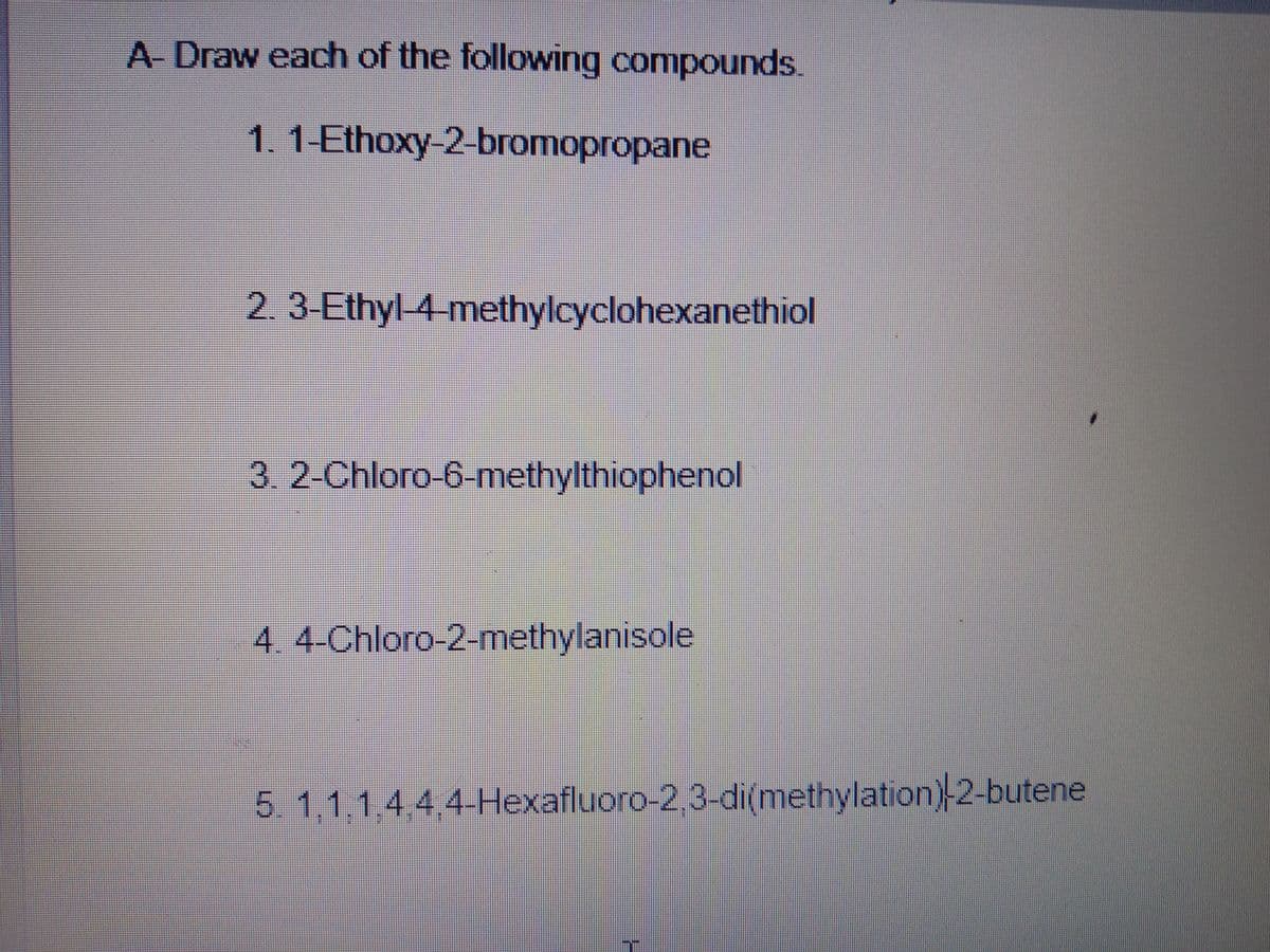 A Draw each of the following compounds.
1.1-Ethoxy-2-bromopropane
2.3-Ethyl-4-methylcyclohexanethiol
3. 2-Chloro-6-methylthiophenol
4. 4-Chloro-2-methylanisole
5. 1,1,1,4,4,4-Hexafluoro-2,3-di(methylation) 2-butene
