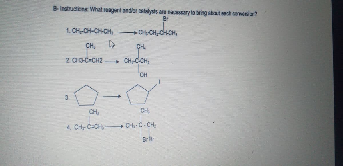 B-Instructions: What reagent and/or catalysts are necessary to bring about each conversion?
Br
1. CH-CH=CH-CH3
+ CH;-CH CH-CH,
CH
CH
2. CH3-C=CH2
CH,C CH,
HO.
3.
CH,
CH;
4. CH, C=CH,
+ CH, - C - CH,
Br Br
