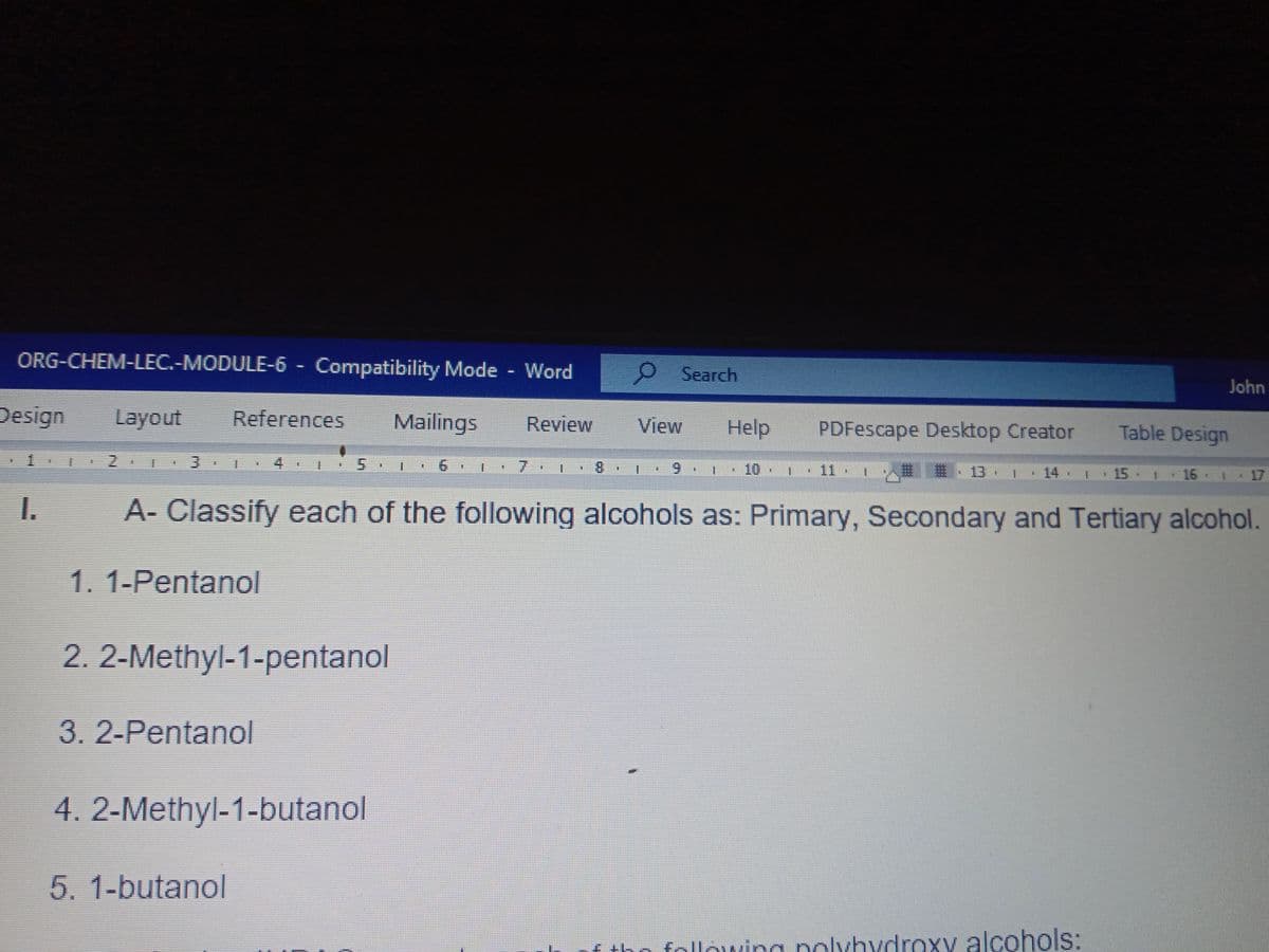 ORG-CHEM-LEC.-MODULE-6- Compatibility Mode Word
Search
John
Design
Layout
References
Mailings
Review
View
Help
PDFescape Desktop Creator
Table Design
1 2 3
4.
7.
8.
6.
10 1
推 、13 ,
主
11
14 1 15
16 1 17
I.
A- Classify each of the following alcohols as: Primary, Secondary and Tertiary alcohol.
1. 1-Pentanol
2. 2-Methyl-1-pentanol
3.2-Pentanol
4.2-Methyl-1-butanol
5.1-butanol
f tho following polybydroxy alcohols:
