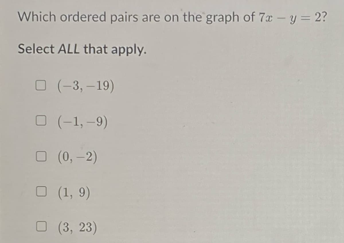 Which ordered pairs are on the graph of 7x - y = 2?
Select ALL that apply.
О (-3, -19)
O (-1,-9)
O (0,-2)
O (1, 9)
O (3, 23)
