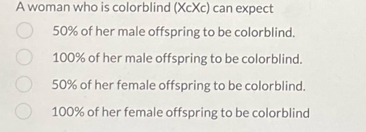 A woman who is colorblind (XcXc) can expect
50% of her male offspring to be colorblind.
100% of her male offspring to be colorblind.
50% of her female offspring to be colorblind.
100% of her female offspring to be colorblind