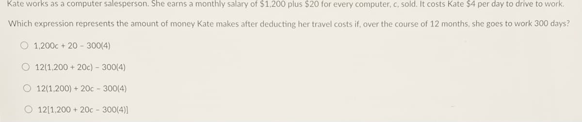 Kate works as a computer salesperson. She earns a monthly salary of $1,200 plus $20 for every computer, c, sold. It costs Kate $4 per day to drive to work.
Which expression represents the amount of money Kate makes after deducting her travel costs if, over the course of 12 months, she goes to work 300 days?
O 1,200c + 20 - 300(4)
O 12(1,200 + 20c) – 300(4)
O 12(1,200) + 20c - 300(4)
O 12[1,200 + 20c - 300(4)]
