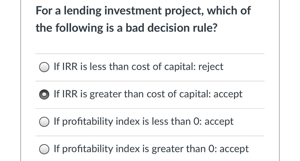 For a lending investment project, which of
the following is a bad decision rule?
O If IRR is less than cost of capital: reject
If IRR is greater than cost of capital: accept
O If profitability index is less than 0: accept
O If profitability index is greater than 0: accept

