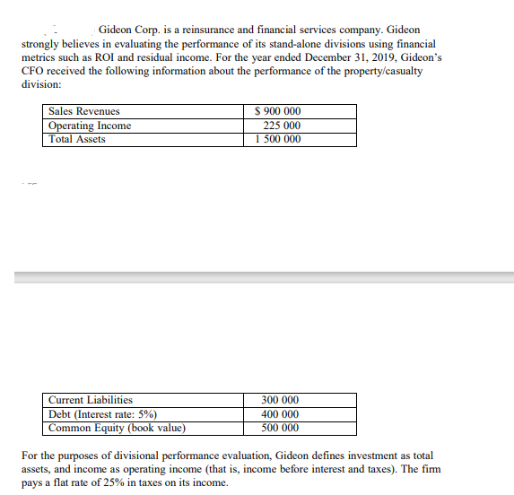 Gideon Corp. is a reinsurance and financial services company. Gideon
strongly believes in evaluating the performance of its stand-alone divisions using financial
metrics such as ROI and residual income. For the year ended December 31, 2019, Gideon's
CFO received the following information about the performance of the property/casualty
division:
Sales Revenues
Operating Income
Total Assets
$ 900 000
225 000
1 500 000
Current Liabilities
300 000
Debt (Interest rate: 5%)
400 000
Common Equity (book value)
500 000
For the purposes of divisional performance evaluation, Gideon defines investment as total
assets, and income as operating income (that is, income before interest and taxes). The firm
pays a flat rate of 25% in taxes on its income.
