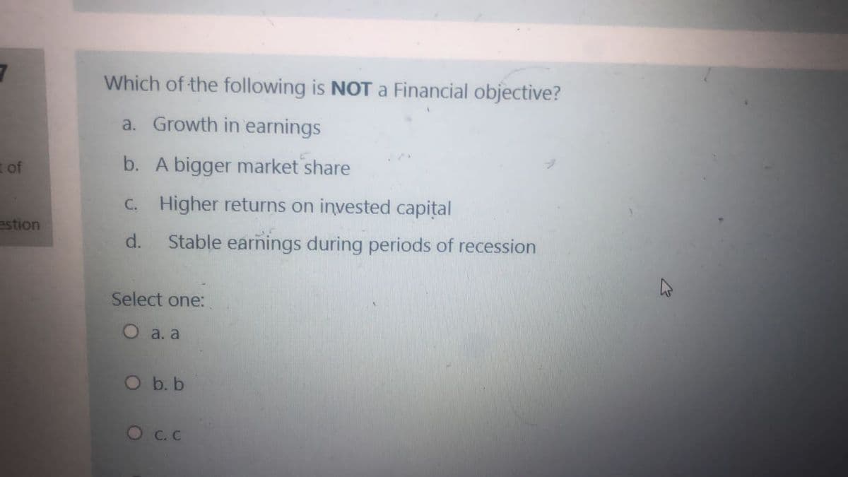 Which of the following is NOT a Financial objective?
a. Growth in earnings
of
b. A bigger market share
C. Higher returns on invested capital
estion
d.
Stable earnings during periods of recession
Select one:
О а. а
O b. b
O C. C
