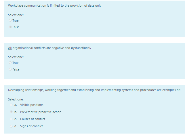 Workplace communication is limited to the provision of data only
Select one:
O True
O False
All organisational conflicts are negative and dysfunctional.
Select one:
O True
O False
Developing relationships, working together and establishing and implementing systems and procedures are examples of:
Select one:
O a.
Visible positions
© b. Pre-emptive proactive action
O. Causes of confict
O d. Signs of conflict
