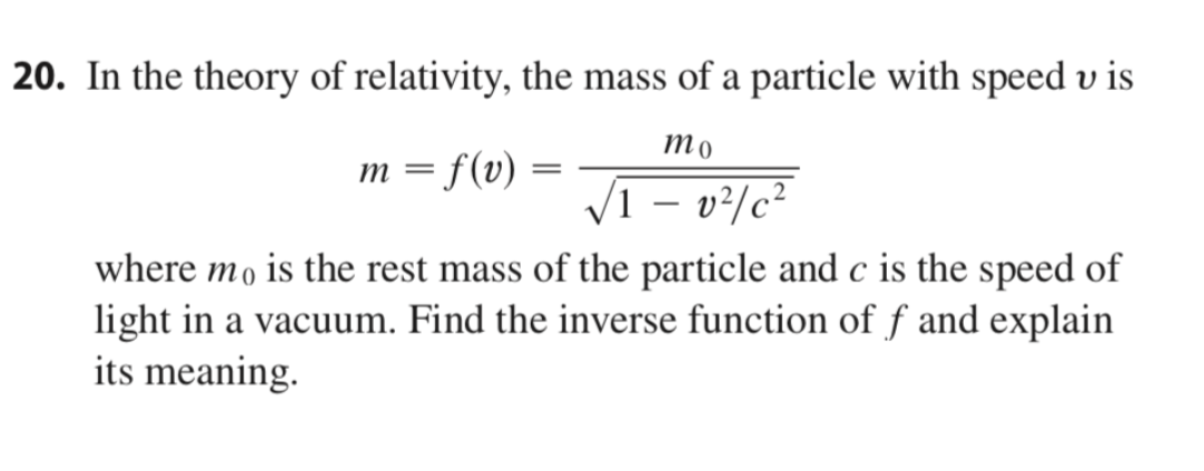 20. In the theory of relativity, the mass of a particle with speed v is
то
m = f(v)
V1 – v²/c²
where mo is the rest mass of the particle and c is the speed of
light in a vacuum. Find the inverse function of f and explain
its meaning.
