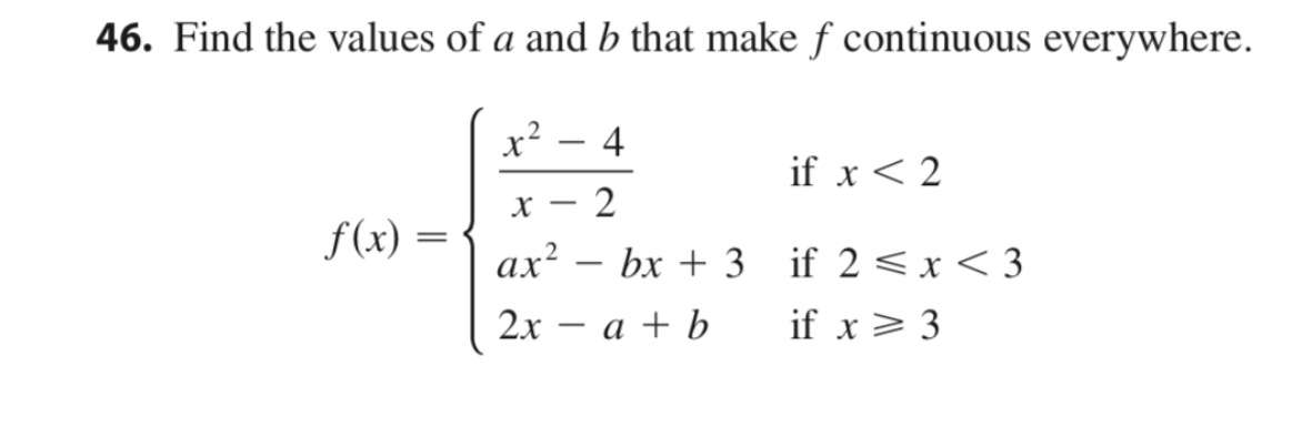 46. Find the values of a and b that make f continuous everywhere.
x?
4
X
if x < 2
2
|
f (x) =
||
ax? – bx + 3 if 2 <x < 3
-
2х — а + b
if x > 3
|
