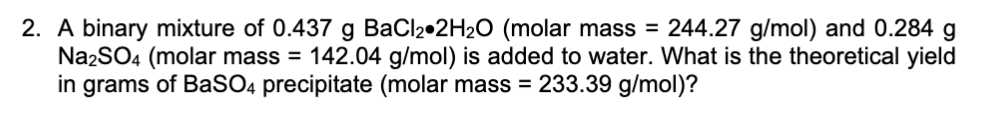 2. A binary mixture of 0.437 g BaCl2•2H2O (molar mass = 244.27 g/mol) and 0.284 g
Na2SO4 (molar mass = 142.04 g/mol) is added to water. What is the theoretical yield
in grams of BaSO4 precipitate (molar mass = 233.39 g/mol)?
