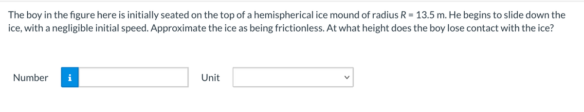 The boy in the figure here is initially seated on the top of a hemispherical ice mound of radius R = 13.5 m. He begins to slide down the
ice, with a negligible initial speed. Approximate the ice as being frictionless. At what height does the boy lose contact with the ice?
Number
i
Unit
