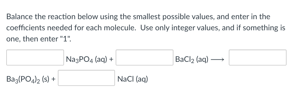 Balance the reaction below using the smallest possible values, and enter in the
coefficients needed for each molecule. Use only integer values, and if something is
one, then enter "1".
NazPO4 (aq) +
ВаClz (aq)
Baz(PO4)2 (s) +
NaCI (aq)
