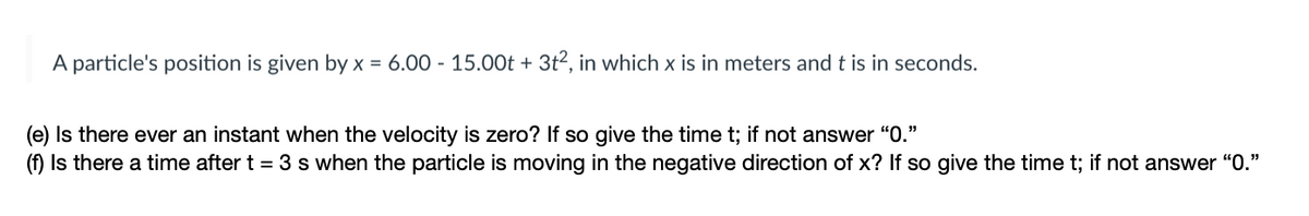 A particle's position is given by x = 6.00 - 15.00t + 3t2, in which x is in meters and t is in seconds.
(e) Is there ever an instant when the velocity is zero? If so give the time t; if not answer "0."
(f) Is there a time after t = 3 s when the particle is moving in the negative direction of x? If so give the time t; if not answer "0."
