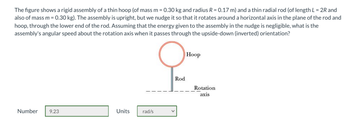 The figure shows a rigid assembly of a thin hoop (of mass m = 0.30 kg and radius R = 0.17 m) and a thin radial rod (of length L = 2R and
also of mass m= 0.30 kg). The assembly is upright, but we nudge it so that it rotates around a horizontal axis in the plane of the rod and
hoop, through the lower end of the rod. Assuming that the energy given to the assembly in the nudge is negligible, what is the
assembly's angular speed about the rotation axis when it passes through the upside-down (inverted) orientation?
Нoop
Rod
Rotation
axis
Number
9.23
Units
rad/s
