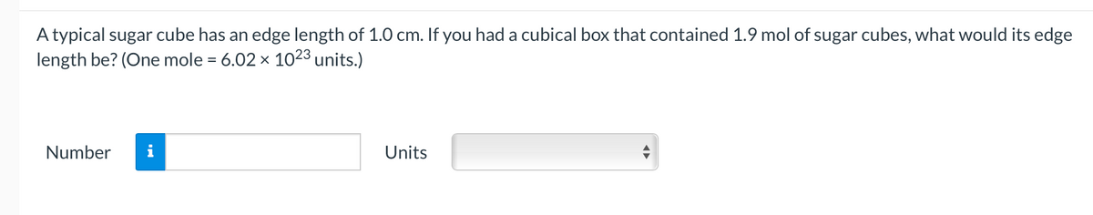 A typical sugar cube has an edge length of 1.0 cm. If you had a cubical box that contained 1.9 mol of sugar cubes, what would its edge
length be? (One mole = 6.02 x 1023 units.)
Number
i
Units
