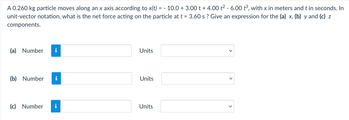 A 0.260 kg particle moves along an x axis according to x(t) = - 10.0 + 3.00 t + 4.00 t2 - 6.00 t³, with x in meters and t in seconds. In
unit-vector notation, what is the net force acting on the particle at t = 3.60 s ? Give an expression for the (a) x, (b) y and (c) z
components.
(a) Number
i
Units
(b) Number
i
Units
(c) Number
i
Units

