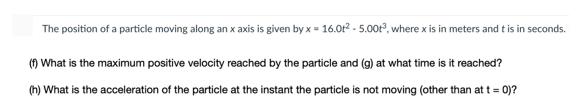 The position of a particle moving along an x axis is given by x = 16.0t2 - 5.00t³, where x is in meters and t is in seconds.
%3D
(f) What is the maximum positive velocity reached by the particle and (g) at what time is it reached?
(h) What is the acceleration of the particle at the instant the particle is not moving (other than at t = 0)?
