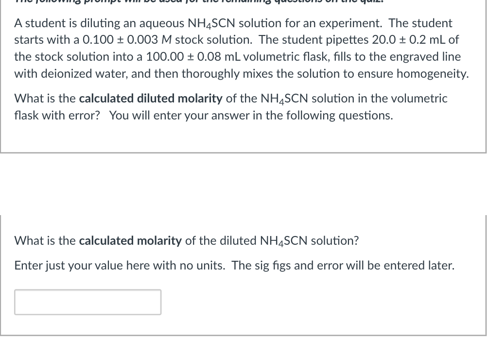 A student is diluting an aqueous NH4SCN solution for an experiment. The student
starts with a 0.100 ± 0.003 M stock solution. The student pipettes 20.0 ± 0.2 mL of
the stock solution into a 100.00 ± 0.08 mL volumetric flask, fills to the engraved line
with deionized water, and then thoroughly mixes the solution to ensure homogeneity.
What is the calculated diluted molarity of the NH,SCN solution in the volumetric
flask with error? You will enter your answer in the following questions.
What is the calculated molarity of the diluted NH4SCN solution?
Enter just your value here with no units. The sig figs and error will be entered later.
