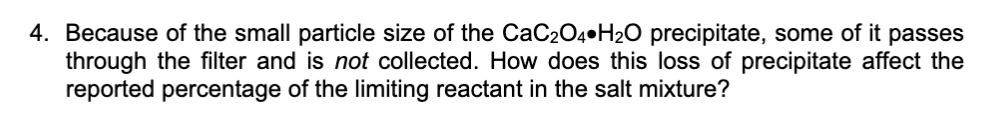 4. Because of the small particle size of the CaC204•H2O precipitate, some of it passes
through the filter and is not collected. How does this loss of precipitate affect the
reported percentage of the limiting reactant in the salt mixture?
