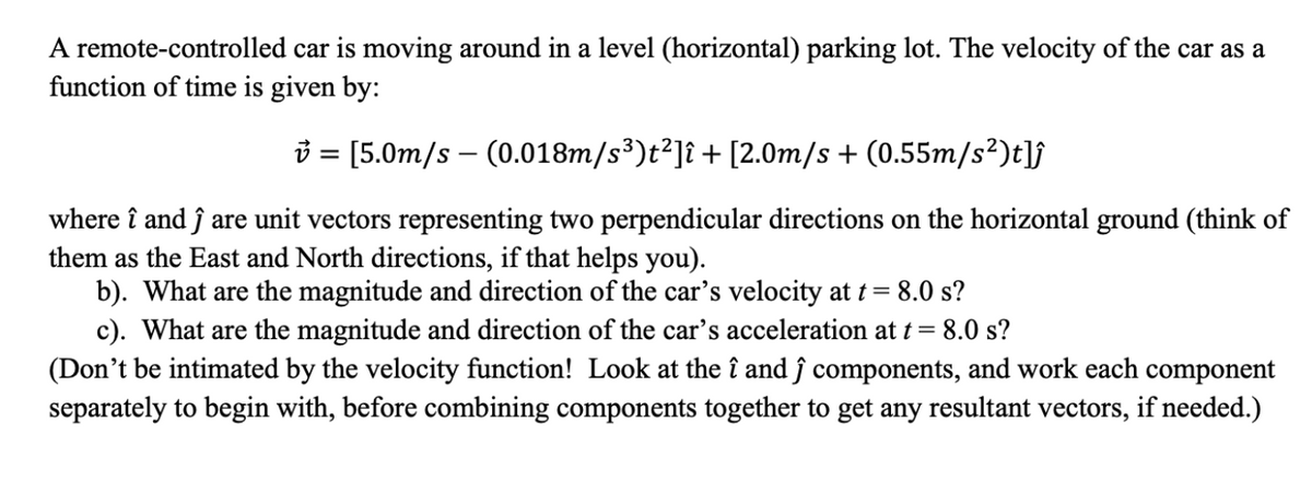 A remote-controlled car is moving around in a level (horizontal) parking lot. The velocity of the car as a
function of time is given by:
3 = [5.0m/s – (0.018m/s³)t²]î + [2.0m/s + (0.55m/s²)t]j
where î and ĵ are unit vectors representing two perpendicular directions on the horizontal ground (think of
them as the East and North directions, if that helps you).
b). What are the magnitude and direction of the car's velocity at t = 8.0 s?
c). What are the magnitude and direction of the car's acceleration at t = 8.0 s?
(Don't be intimated by the velocity function! Look at the î and ĵ components, and work each component
separately to begin with, before combining components together to get any resultant vectors, if needed.)
