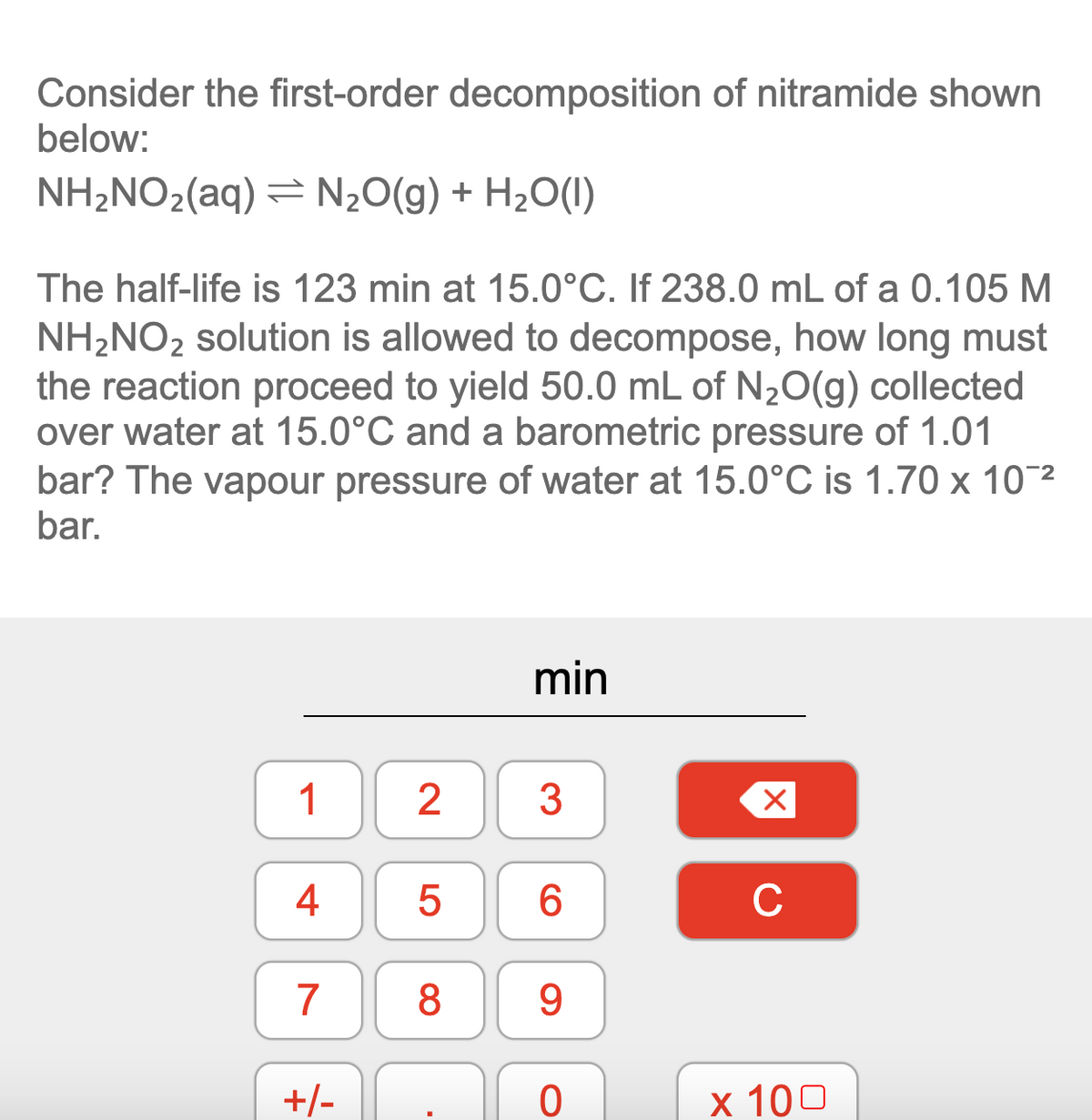 Consider the first-order decomposition of nitramide shown
below:
NH2NO2(aq) = N2O(g) + H2O(1)
The half-life is 123 min at 15.0°C. If 238.0 mL of a 0.105 M
NH2NO2 solution is allowed to decompose, how long must
the reaction proceed to yield 50.0 mL of N20(g) collected
over water at 15.0°C and a barometric pressure of 1.01
bar? The vapour pressure of water at 15.0°C is 1.70 x 10¯2
bar.
min
1
4
C
7
8
9.
+/-
х 100
