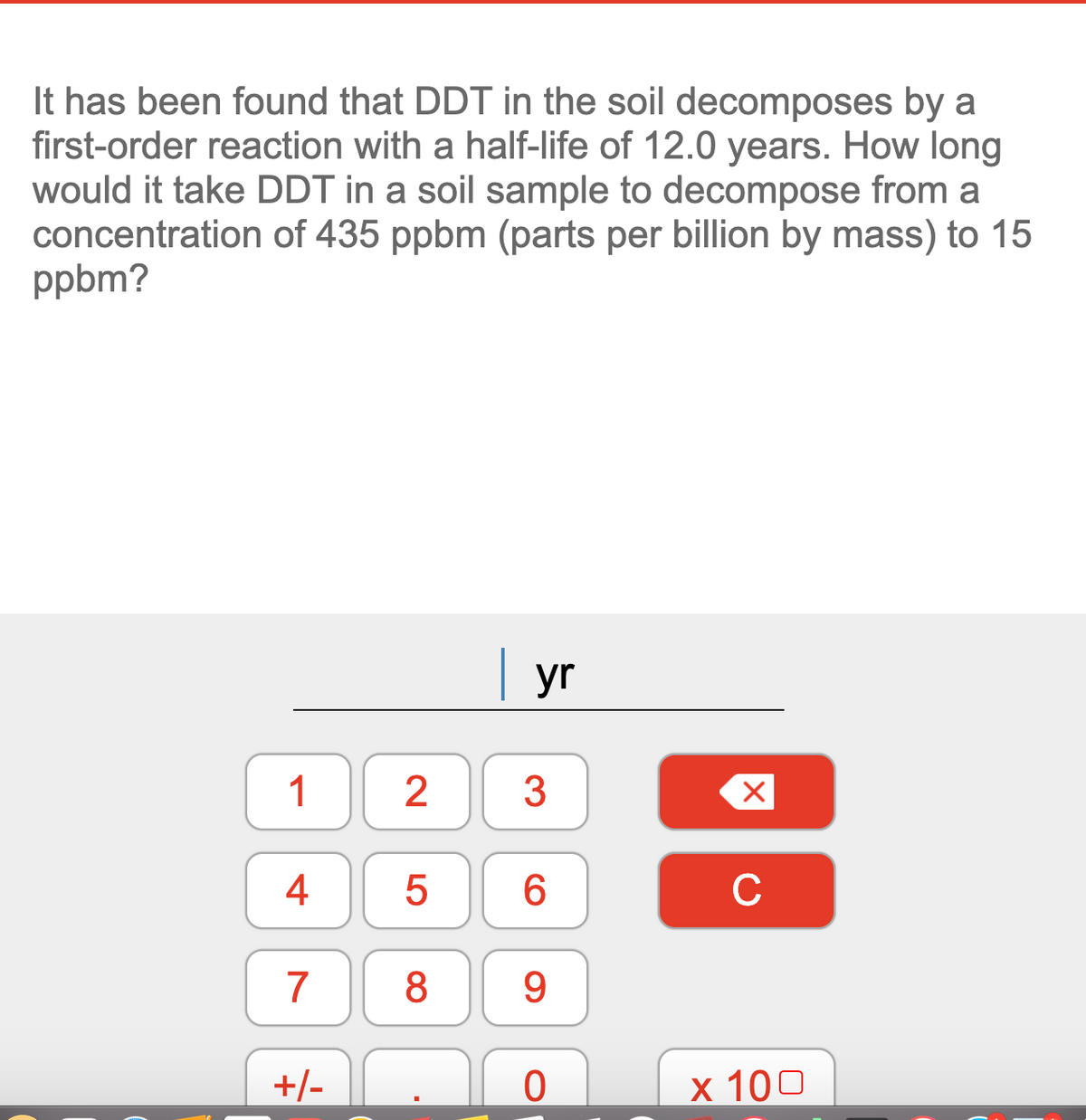 It has been found that DDT in the soil decomposes by a
first-order reaction with a half-life of 12.0 years. How long
would it take DDT in a soil sample to decompose from a
concentration of 435 ppbm (parts per billion by mass) to 15
ppbm?
| yr
1
2
3
4
5
6.
C
7
8.
9.
+/-
х 100
CO
