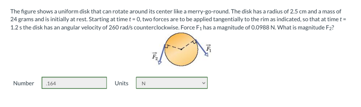 The figure shows a uniform disk that can rotate around its center like a merry-go-round. The disk has a radius of 2.5 cm and a mass of
24 grams and is initially at rest. Starting at time t = 0, two forces are to be applied tangentially to the rim as indicated, so that at time t =
1.2 s the disk has an angular velocity of 260 rad/s counterclockwise. Force F1 has a magnitude of 0.0988 N. What is magnitude F2?
Number
.164
Units
N
