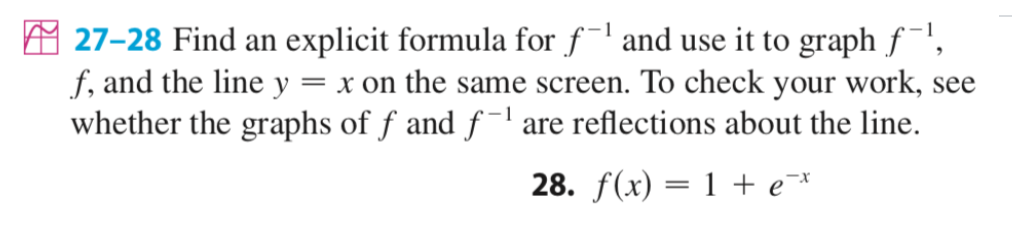 A 27-28 Find an explicit formula for f¯l and use it to graph f',
f, and the line y = x on the same screen. To check your work, see
whether the graphs of f and f -l are reflections about the line.
28. f(x) = 1 + e¯*
