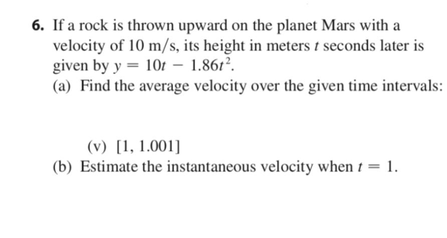 6. If a rock is thrown upward on the planet Mars with a
velocity of 10 m/s, its height in meters t seconds later is
given by y = 10t – 1.861².
(a) Find the average velocity over the given time intervals:
(v) [1, 1.001]
(b) Estimate the instantaneous velocity when t =
1.
