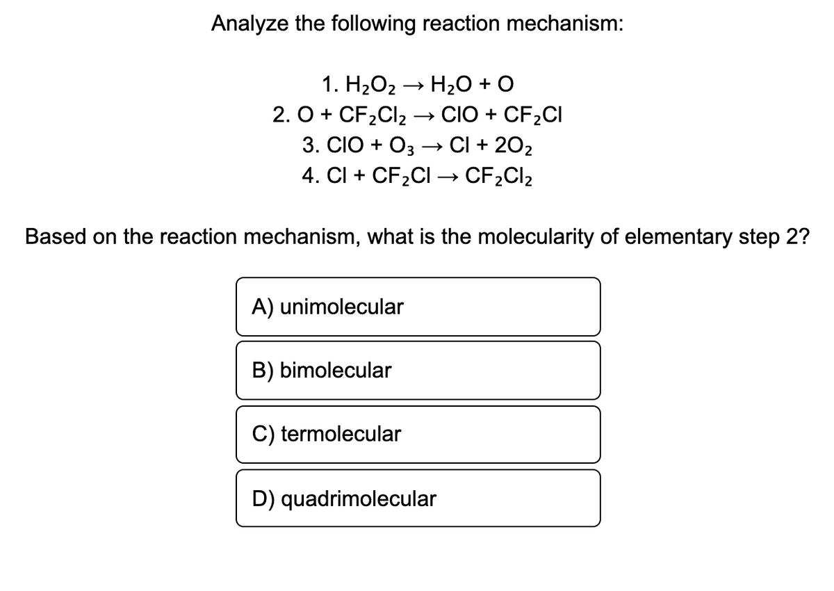 Analyze the following reaction mechanism:
1. H2O2 → H2O + O
2. O + CF2CI2 → CIÓ + CF2CI
3. CIO + O3 –→ CI + 202
4. Cl + CF2CI → CF2CI2
Based on the reaction mechanism, what is the molecularity of elementary step 2?
A) unimolecular
B) bimolecular
C) termolecular
D) quadrimolecular
