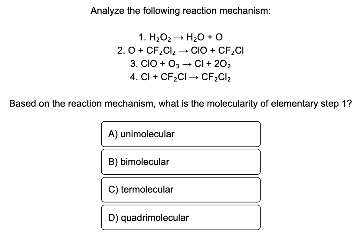 Analyze the following reaction mechanism:
1. Н-О2
H20 + O
2. O + CF2CI2
3. CIO + Oз — CІ + 202
4. CI + CF2CI –→ CF2CI2
→ CIOÓ + CF2CI
Based on the reaction mechanism, what is the molecularity of elementary step 1?
A) unimolecular
B) bimolecular
C) termolecular
D) quadrimolecular
