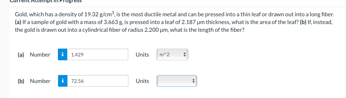 Gold, which has a density of 19.32 g/cm3, is the most ductile metal and can be pressed into a thin leaf or drawn out into a long fiber.
(a) If a sample of gold with a mass of 3.663 g, is pressed into a leaf of 2.187 um thickness, what is the area of the leaf? (b) If, instead,
the gold is drawn out into a cylindrical fiber of radius 2.200 um, what is the length of the fiber?
(a) Number
i
1.429
Units
m^2
(b) Number
72.56
Units
