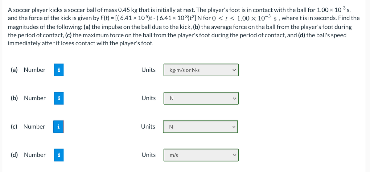 A soccer player kicks a soccer ball of mass 0.45 kg that is initially at rest. The player's foot is in contact with the ball for 1.00 × 103 s,
and the force of the kick is given by F(t) = [( 6.41 × 10 5)t - ( 6.41 x 108)t²] N for 0 < t < 1.00 × 10–3 s , where t is in seconds. Find the
magnitudes of the following: (a) the impulse on the ball due to the kick, (b) the average force on the ball from the player's foot during
the period of contact, (c) the maximum force on the ball from the player's foot during the period of contact, and (d) the ball's speed
immediately after it loses contact with the player's foot.
(a) Number
i
Units
kg-m/s or N.s
(b) Number
i
Units
N
(c) Number
i
Units
(d) Number
i
Units
m/s
