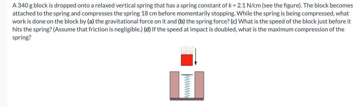 A 340 g block is dropped onto a relaxed vertical spring that has a spring constant of k = 2.1 N/cm (see the figure). The block becomes
attached to the spring and compresses the spring 18 cm before momentarily stopping. While the spring is being compressed, what
work is done on the block by (a) the gravitational force on it and (b) the spring force? (c) What is the speed of the block just before it
hits the spring? (Assume that friction is negligible.) (d) If the speed at impact is doubled, what is the maximum compression of the
spring?
