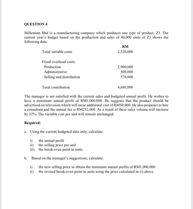 QUESTION 4
Millenium Bhd is a manufacturing company which produces one type of product, Z3. The
current year's budget based on the production and sales of 40,000 units of Z3 shows the
following data:
RM
Total variable costs
2,520,000
Fixed overhead costs:
Production
2,900,000
Administrative
500,000
Selling and distribution
578,000
Total contribution
4,680,000
The manager is not satisfied with the current sales and budgeted annual profit. He wishes to
have a minimum annual profit of RM1,000,000. He suggests that the product should be
advertised on television which will incur additional cost of RM50,000. He also proposes to hire
a consultant and the annual fee is RM252,000. As a result of these sales volume will increase
by 32%. The variable cost per unit will remain unchanged.
Required:
a. Using the current budgeted data only, calculate:
i) the annual profit
ii) the selling price per unit
iii) the break-even point in units
b. Based on the manager's suggestions, calculate:
i) the new selling price to obtain the minimum annual profits of RM1,000,000.
ii) the revised break-even point in units using the price calculated in (i) above.
