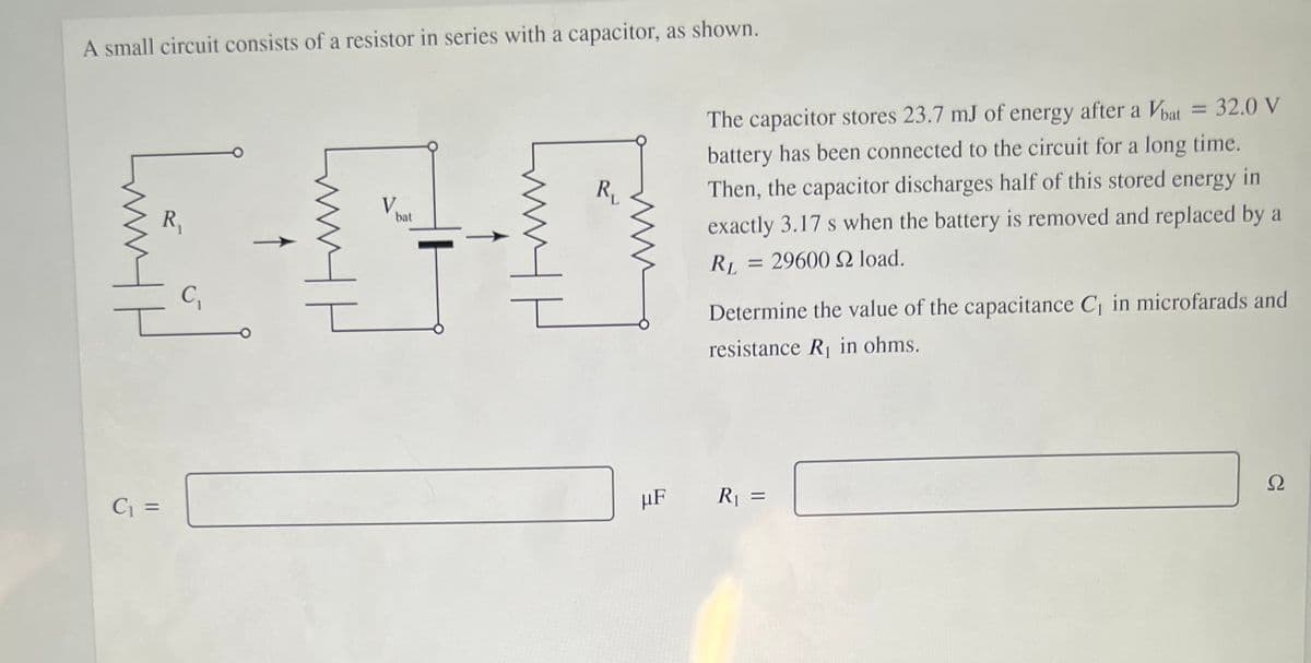 A small circuit consists of a resistor in series with a capacitor, as shown.
= 32.0 V
The capacitor stores 23.7 mJ of energy after a Vbat
battery has been connected to the circuit for a long time.
R
Then, the capacitor discharges half of this stored energy in
V,
bat
R,
exactly 3.17 s when the battery is removed and replaced by a
RL = 29600 2 load.
C,
Determine the value of the capacitance C in microfarads and
resistance R in ohms.
Ω
C =
µF
R1 =
