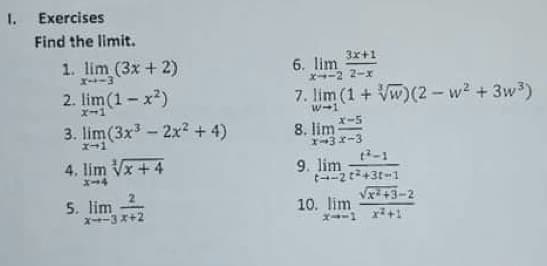 1. Exercises
Find the limit.
3x+1
1. lim (3x + 2)
X--3
6. lim
→ー2 2-x
2. lim (1- x2)
7. lim (1 + Vw)(2 - w? + 3w3)
x-1
w-1
3. lim (3x3 - 2x2 + 4)
x-5
8. lim
1-3x-3
-1
エ→1
4. lim Vx + 4
9. lim
X-4
5. lim
2
Vx +3-2
x--3*+2
10. lim
X--1 x+1
