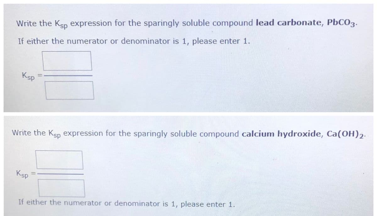 Write the Ksp expression for the sparingly soluble compound lead carbonate, PbCO3.
If either the numerator or denominator is 1, please enter 1.
Ksp
Write the Ksp expression for the sparingly soluble compound calcium hydroxide, Ca(OH)2.
Ksp
If either the numerator or denominator is 1, please enter 1.
