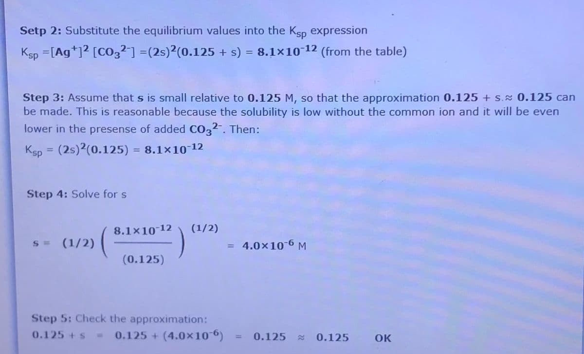 Setp 2: Substitute the equilibrium values into the Ksp expression
Ksp =[Ag*]2 [CO,²] =(2s)²(0.125 + s) = 8.1×10-12 (from the table)
%3D
%3D
Step 3: Assume that s is small relative to 0.125 M, so that the approximation 0.125 + s. 0.125 can
be made. This is reasonable because the solubility is low without the common ion and it will be even
lower in the presense of added CO3²-. Then:
Ksp = (2s)2(0.125) = 8.1×10-12
%3D
Step 4: Solve for s
8.1x10 12
(1/2)
= (1/2)
= 4.0×10-6 M
(0.125)
Step 5: Check the approximation:
0.125 +s = 0.125 + (4.0×10 6)
0.125
0.125
OK
%3D
