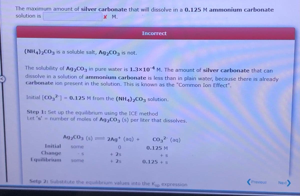 The maximum amount of silver carbonate that will dissolve in a 0.125 M ammonium carbonate
solution is
x M.
Incorrect
(NH4)2CO3 is a soluble salt, Ag,CO3 is not.
The solubility of Ag2CO3 in pure water is 1.3×10-4 M. The amount of silver carbonate that can
dissolve in a solution of ammonium carbonate is less than in plain water, because there is already
carbonate ion present in the solution. This is known as the "Common Ion Effect".
Initial [CO3?-] = 0.125 M from the (NH4)2CO3 solution.
Step 1: Set up the equilibrium using the ICE method
Let 's'= number of moles of Ag2CO3 (s) per liter that dissolves.
Ag2CO3 (s) = 2Ag+ (aq) +
Co32 (aq)
Initial
some
0.125 M
Change
Equilibrium
+ 2s
+ s
some
+ 2s
0.125 +s
Setp 21 Substitute the equilibrium values into the Ksp expression
Previous
Next
