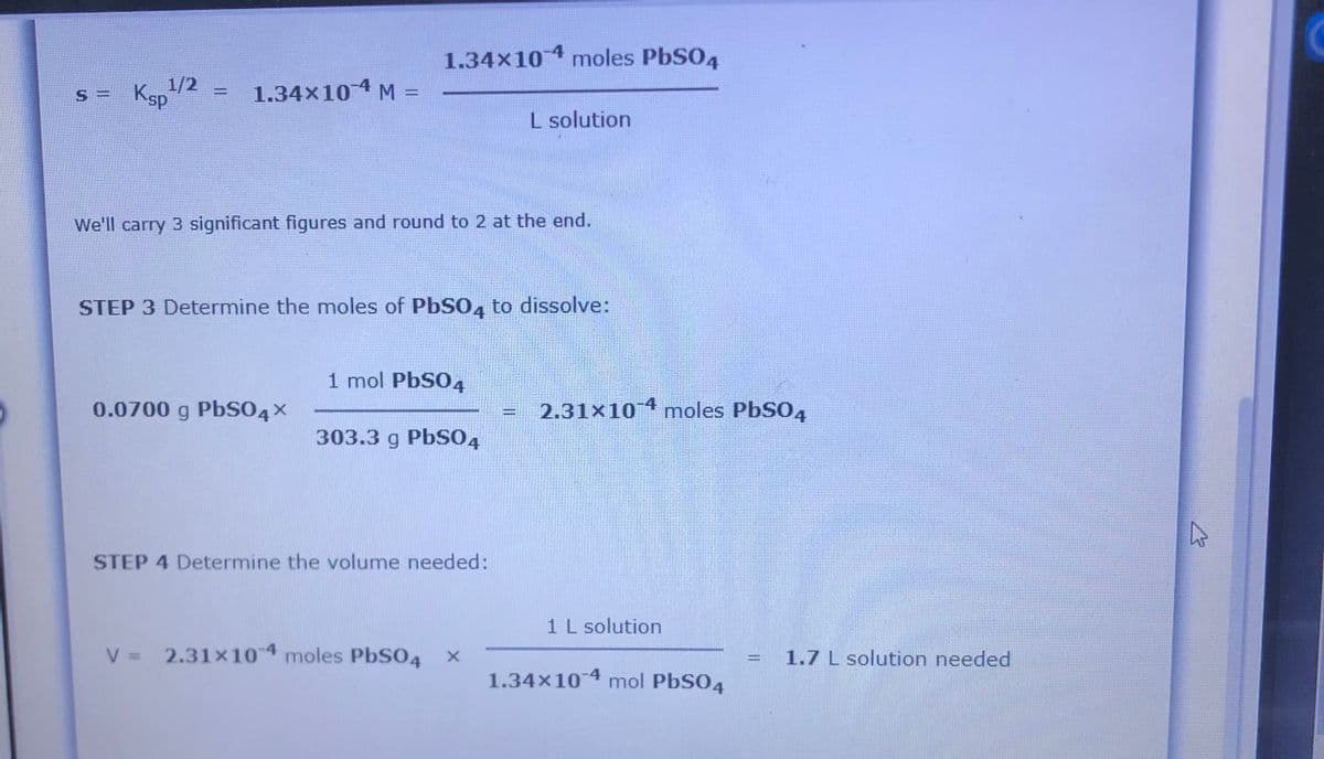 1.34x10 4 moles PbSO4
Ksp
1/2
1.34x10 4 M =
S =
%3D
L solution
We'll carry 3 significant figures and round to 2 at the end.
STEP 3 Determine the moles of PbSO, to dissolve:
1 mol PbS04
0.0700 g PbSO4x
2.31×101 moles PbSO4
303.3 g PbS04
STEP 4 Determine the volume needed:
1 L solution
V = 2.31x104 moles PbSO4
1.7 L solution needed
1.34×10 4 mol PbSO4
