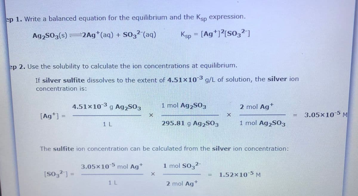 ep 1. Write a balanced equation for the equilibrium and the Ksp expression.
Ag,S03(s) 2Ag*(aq) + S03² (aq)
Ksp = [Ag*]²[SO3²-]
ep 2. Use the solubility to calculate the ion concentrations at equilibrium.
If silver sulfite dissolves to the extent of 4.51x10 g/L of solution, the silver ion
concentration is:
4.51×10g Ag2S03
1 mol Ag2S03
2 mol Agt
[Ag*] =
3.05x10 5 M
%3D
1 L
295.81 g Ag2S03
1 mol Ag,S03
The sulfite ion concentration can be calculated from the silver ion concentration:
3.05x10 mol Ag*
-5
1 mol SO,2-
[So,2] =
1.52×10 5 M
%3D
1 L
2 mol Ag*
