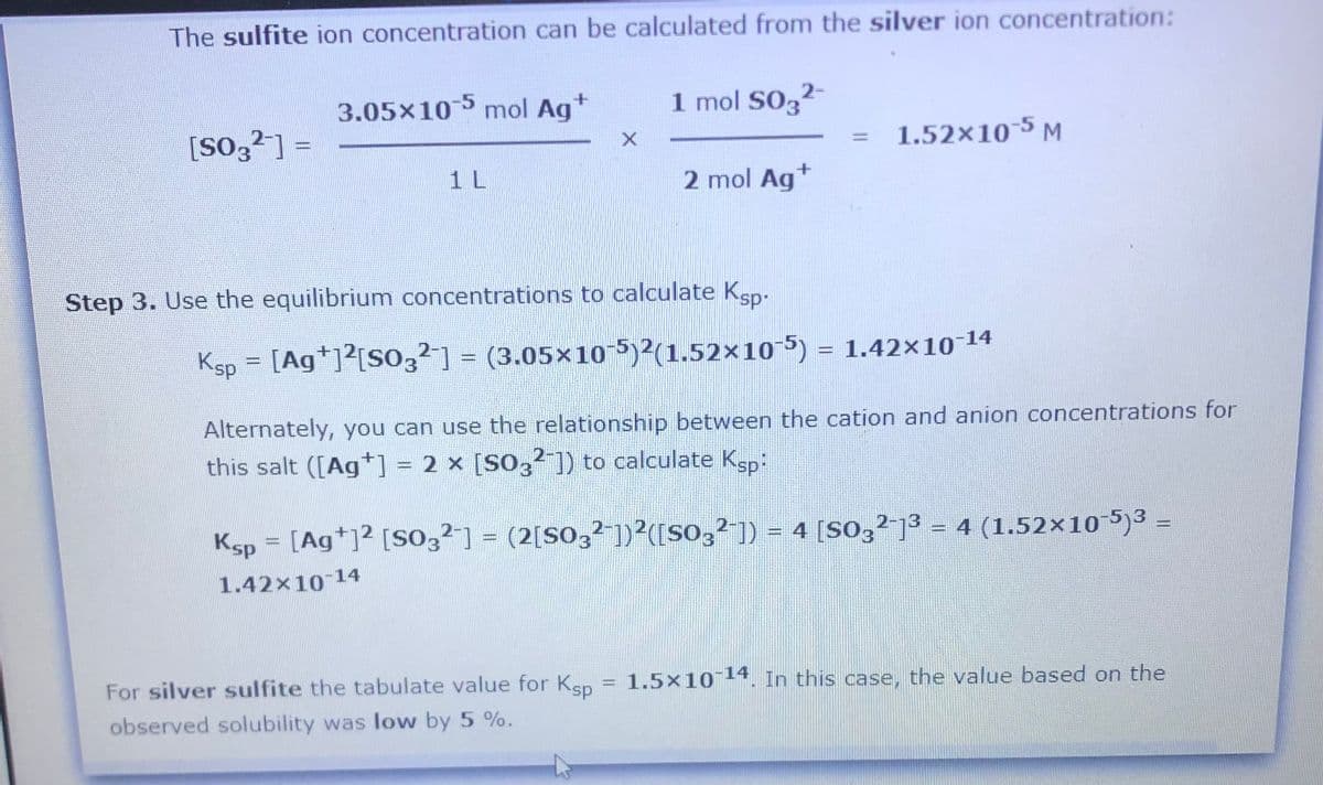 The sulfite ion concentration can be calculated from the silver ion concentration:
3.05x10 mol Ag+
1 mol SO32
[So3²] =
1.52×10-5 M
%3D
%3D
1 L
2 mol Ag*
Step 3. Use the equilibrium concentrations to calculate Ksp-
Ksp = [Ag*]?[SO32] = (3.05×105)2(1.52×10-5) = 1.42×10-14
Alternately, you can use the relationship between the cation and anion concentrations for
this salt ([Ag+] = 2 x [SO,²1) to calculate Ksp:
Ksp = [Ag*]2 [S03²] = (2[SO,2 ])²([SO,²]) = 4 [So,2 ]3 = 4 (1.52x10 5)3 =
1.42x10 14
For silver sulfite the tabulate value for Ksp = 1.5×10 14. In this case, the value based on the
observed solubility was low by 5 %.
